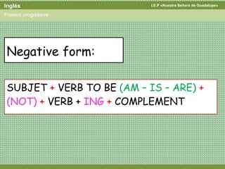 I.E.P «Nuestra Señora de Guadalupe»Inglés
Present progressive
Negative form:
SUBJET + VERB TO BE (AM – IS – ARE) +
(NOT) + VERB + ING + COMPLEMENT
 