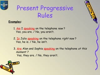 Present Progressive
Rules
Examples:
1. Am I speaking on the telephone now ?
Yes, you are. / No, you aren’t.
2. Is Julio speaking on the telephone right now ?
Yes, he is. / No, he isn’t.
3. Are Alan and Sophia speaking on the telephone at this
moment ?
Yes, they are. / No, they aren’t.
 