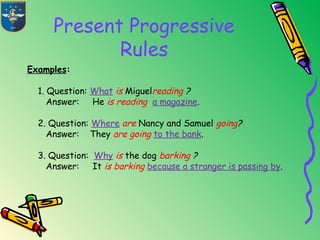 Present Progressive
Rules
Examples:
1. Question: What is Miguelreading ?
Answer: He is reading a magazine.
2. Question: Where are Nancy and Samuel going?
Answer: They are going to the bank.
3. Question: Why is the dog barking ?
Answer: It is barking because a stranger is passing by.
 