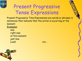 Present Progressive
Tense Expressions
Present Progressive Time Expressions are words or phrases in
sentences that indicate that the action is occurring at the
moment.
Examples:
now
right now
at this moment
just now
Look! etc…
 