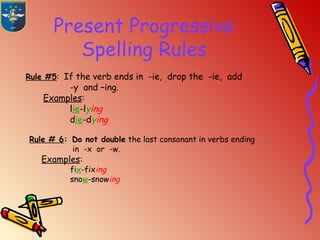 Present Progressive
Spelling Rules
Rule #5: If the verb ends in -ie, drop the -ie, add
-y and –ing.
Examples:
lie-lying
die-dying
Rule # 6: Do not double the last consonant in verbs ending
in -x or -w.
Examples:
fix-fixing
snow-snowing
 