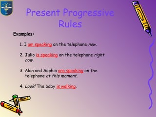 Present Progressive
Rules
Examples:
1. I am speaking on the telephone now.
2. Julio is speaking on the telephone right
now.
3. Alan and Sophia are speaking on the
telephone at this moment.
4. Look! The baby is walking.
 