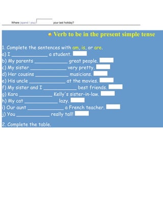 . Where (spend / you) your last holiday?
Verb to be in the present simple tense
1. Complete the sentences with am, is, or are.
a) I ____________ a student.
b) My parents ___________ great people.
c) My sister ____________ very pretty.
d) Her cousins ___________ musicians.
e) His uncle ____________ at the movies.
f) My sister and I ___________ best friends.
g) Kara ___________ Kelly's sister-in-law.
h) My cat ___________ lazy.
i) Our aunt ____________ a French teacher.
j) You ___________ really tall!
2. Complete the table.
 