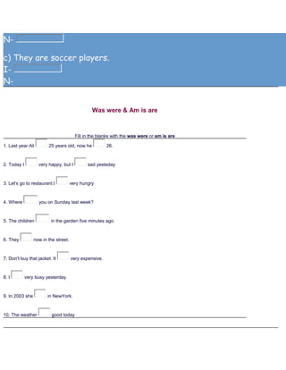 N-
c) They are soccer players.
I-
N-
Was were & Am is are
Fill in the blanks with the was were or am is are
1. Last year Ali 25 years old, now he 26.
2. Today I very happy, but I sad yesteday
3. Let's go to restaurant.I very hungry.
4. Where you on Sunday last week?
5. The children in the garden five minutes ago.
6. They now in the street.
7. Don't buy that jacket. It very expensive.
8. I very busy yesterday.
9. In 2003 she in NewYork.
10. The weather good today
 