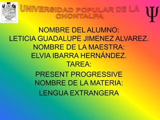 NOMBRE DEL ALUMNO:
LETICIA GUADALUPE JIMENEZ ALVAREZ.
      NOMBRE DE LA MAESTRA:
      ELVIA IBARRA HERNÁNDEZ.
               TAREA:
       PRESENT PROGRESSIVE
       NOMBRE DE LA MATERIA:
        LENGUA EXTRANGERA
 
