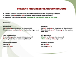 PRESENT PROGRESSIVE OR CONTINUOUS

1. Use the present progressive to describe something that is happening right now.
2. Use the verb be and the ing form with the main verb of the sentence.
3. Use time expressions such as: right now, at the moment, now, at this time.



Examples:

Affirmative                                            Negative
He is talking on the phone at the moment.              He isn’t talking on the phone at the moment.
The students are listening to the teacher right now.   The students aren’t listening to the teacher
                                                       right now.

Yes / No Questions                                     Wh Questions
Is he talking on the phone at this moment?             What is he doing at the moment?
Are they listening to teacher right now?               What are they doing right now?

Affirmative answers                                    Negative answers
Yes, he is.                                            No, he isn’t.
Yes, they are.                                         No, they aren’t.
 