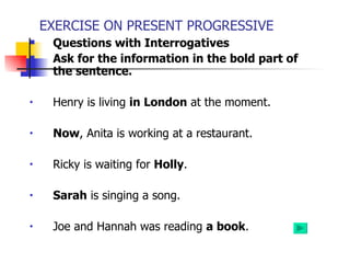 EXERCISE ON PRESENT PROGRESSIVE
    Questions with Interrogatives
    Ask for the information in the bold part of
     the sentence.

•    Henry is living in London at the moment.

•    Now, Anita is working at a restaurant.

•    Ricky is waiting for Holly.

•    Sarah is singing a song.

•    Joe and Hannah was reading a book.
 