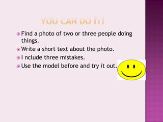 YOU CAN do it!Find a photo of twoorthreepeopledoingthings.Write a short textaboutthephoto.I ncludethreemistakes.Use themodelbefore and try itout.