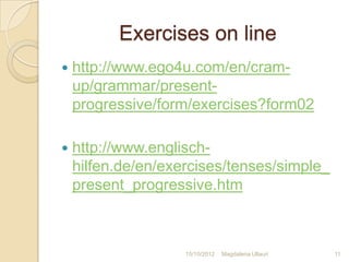 Exercises on line
   http://www.ego4u.com/en/cram-
    up/grammar/present-
    progressive/form/exercises?form02

   http://www.englisch-
    hilfen.de/en/exercises/tenses/simple_
    present_progressive.htm



                    15/10/2012   Magdalena Ullauri   11
 