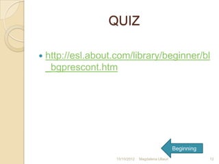 QUIZ

   http://esl.about.com/library/beginner/bl
    _bgprescont.htm




                                                      Beginning
                     15/10/2012   Magdalena Ullauri               12
 