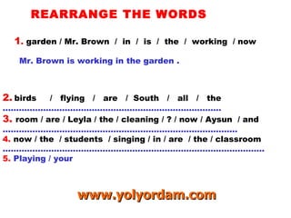 REARRANGE THE WORDS 1 .  garden / Mr. Brown  /  in  /  is  /  the  /  working  / now Mr. Brown is working in the garden . 2.   birds  /  flying  /  are  /  South  /  all  /  the ……………………………………………………………………… 3.  room / are / Leyla / the / cleaning / ? / now / Aysun  / and …………………………………………………………………………… 4.   now / the  / students  / singing / in / are  / the / classroom …………………………………………………………………………………… . 5.  Playing / your www.yolyordam.com 