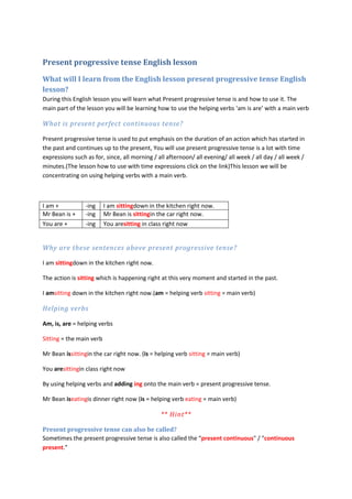 Present progressive tense English lesson
What will I learn from the English lesson present progressive tense English
lesson?
During this English lesson you will learn what Present progressive tense is and how to use it. The
main part of the lesson you will be learning how to use the helping verbs ‘am is are’ with a main verb

What is present perfect continuous tense?

Present progressive tense is used to put emphasis on the duration of an action which has started in
the past and continues up to the present, You will use present progressive tense is a lot with time
expressions such as for, since, all morning / all afternoon/ all evening/ all week / all day / all week /
minutes.(The lesson how to use with time expressions click on the link)This lesson we will be
concentrating on using helping verbs with a main verb.



I am +           -ing     I am sittingdown in the kitchen right now.
Mr Bean is +     -ing     Mr Bean is sittingin the car right now.
You are +        -ing     You aresitting in class right now


Why are these sentences above present progressive tense?

I am sittingdown in the kitchen right now.

The action is sitting which is happening right at this very moment and started in the past.

I amsitting down in the kitchen right now.(am = helping verb sitting = main verb)

Helping verbs

Am, is, are = helping verbs

Sitting = the main verb

Mr Bean issittingin the car right now. (is = helping verb sitting = main verb)

You aresittingin class right now

By using helping verbs and adding ing onto the main verb = present progressive tense.

Mr Bean iseatingis dinner right now (is = helping verb eating = main verb)

                                               ** Hint**

Present progressive tense can also be called?
Sometimes the present progressive tense is also called the “present continuous" / "continuous
present."
 