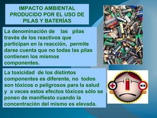 IMPACTO AMBIENTAL PRODUCIDO POR EL USO DE PILAS Y BATERÍAS La denominación de  las  pilas  través de los reactivos que participan en la reacción,  permite darse cuenta que no todas las pilas contienen los mismos componentes.   La toxicidad  de los distintos componentes es diferente, no  todos  son tóxicos o peligrosos para la salud  y  a veces estos efectos tóxicos sólo se ponen de manifiesto cuando la concentración del mismo es elevada. 