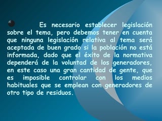 Es necesario establecer legislación sobre el tema, pero debemos tener en cuenta que ninguna legislación relativa al tema será aceptada de buen grado si la población no está informada, dado que el éxito de la normativa dependerá de la voluntad de los generadores, en este caso una gran cantidad de gente, que es imposible controlar con los medios habituales que se emplean con generadores de otro tipo de residuos. 
