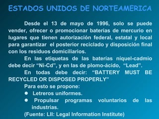 ESTADOS UNIDOS DE NORTEAMÉRICA Desde el 13 de mayo de 1996, solo se puede vender, ofrecer o promocionar baterías de mercurio en lugares que tienen autorización federal, estatal y local para garantizar  el posterior reciclado y disposición final con los residuos domiciliarios. En las etiquetas de las baterías níquel-cadmio debe decir “Ni-Cd”, y en las de plomo-ácido,  “Lead”. En todas debe decir: “BATTERY MUST BE RECYCLED OR DISPOSED PROPERLY” Para esto se propone:    Letreros uniformes.    Propulsar programas voluntarios de las   industrias. (Fuente: LII: Legal Information Institute) 