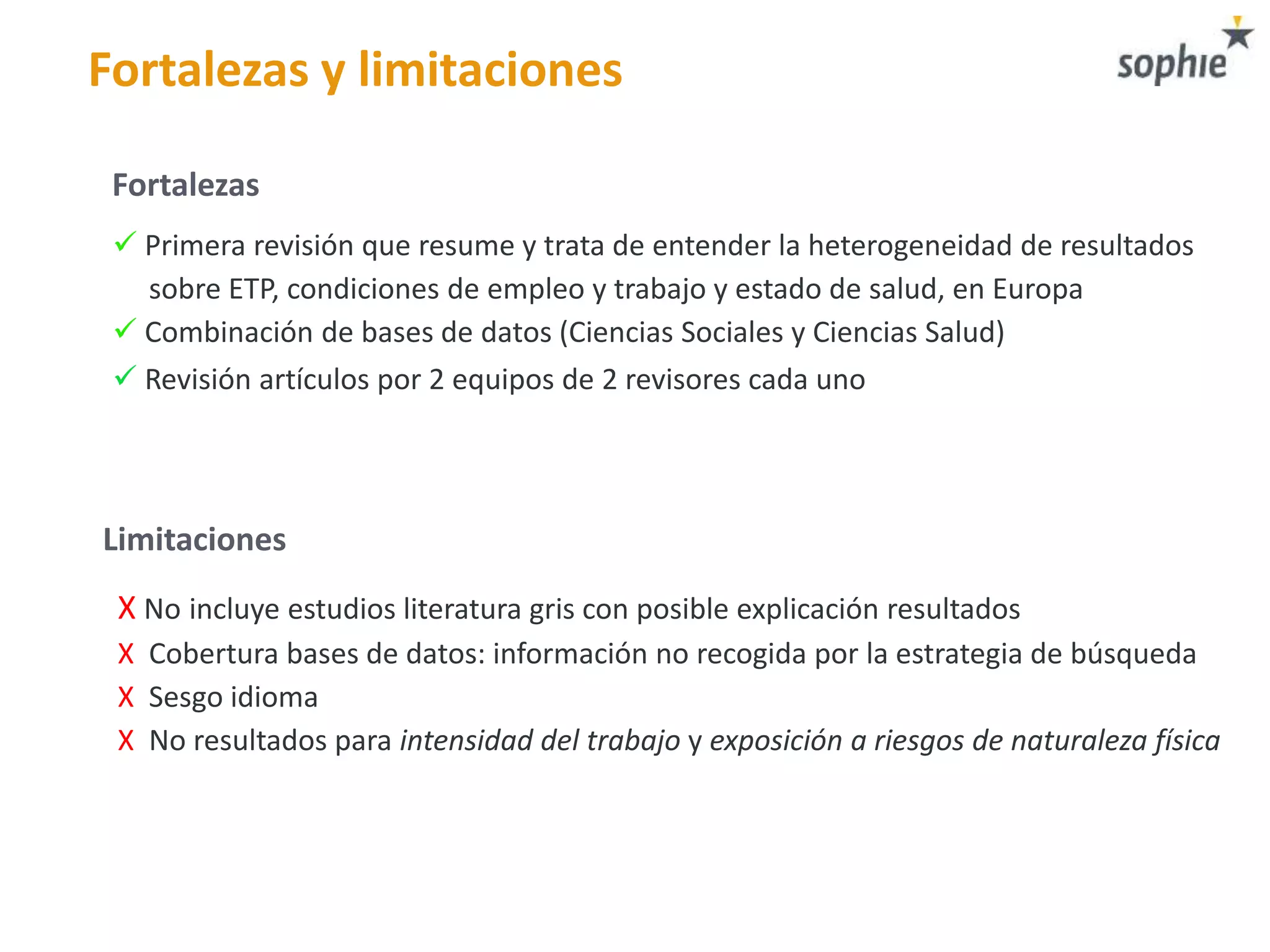 Fortalezas y limitaciones
 Primera revisión que resume y trata de entender la heterogeneidad de resultados
sobre ETP, condiciones de empleo y trabajo y estado de salud, en Europa
 Combinación de bases de datos (Ciencias Sociales y Ciencias Salud)
 Revisión artículos por 2 equipos de 2 revisores cada uno
X No incluye estudios literatura gris con posible explicación resultados
X Cobertura bases de datos: información no recogida por la estrategia de búsqueda
X Sesgo idioma
X No resultados para intensidad del trabajo y exposición a riesgos de naturaleza física
Fortalezas
Limitaciones
 