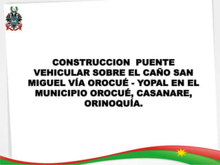CONSTRUCCION PUENTE
 VEHICULAR SOBRE EL CAÑO SAN
MIGUEL VÍA OROCUÉ - YOPAL EN EL
 MUNICIPIO OROCUÉ, CASANARE,
          ORINOQUÍA.
 