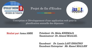 Projet de fin d’Etudes
Conception et Développement d'une application web pour la
planification annuelle des dépenses
Réalisé par: Asma AMRI Président: Dr. Maha KHEMAJA
Examinateur: Dr. Ahmed MAALEL
Encadrant: Dr. Lamin LAFI (ISSATSO)
Encadrant Entreprise: Mr. Kamel MALLEH
 