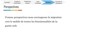 Perspectives
Introduction
Contexte et
problématique
Analyse des
besoins
Etude
conceptuelle
Réalisation
Conclusion et
perspectives
Comme perspectives nous envisageons la migration
vers le mobile de toutes les fonctionnalités de la
partie web.
 