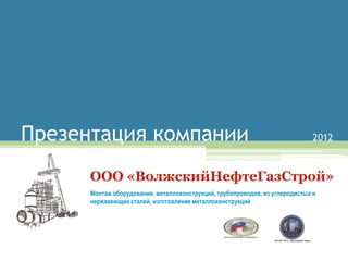 Презентация компании                                                          2012



      ООО «ВолжскийНефтеГазСтрой»
      Монтаж оборудования, металлоконструкций, трубопроводов, из углеродистых и
      нержавеющих сталей, изготовление металлоконструкций
 