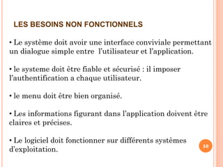 10
LES BESOINS NON FONCTIONNELS
• Le système doit avoir une interface conviviale permettant
un dialogue simple entre l’utilisateur et l’application.
• le systeme doit être fiable et sécurisé : il imposer
l’authentification a chaque utilisateur.
• le menu doit être bien organisé.
• Les informations figurant dans l’application doivent être
claires et précises.
• Le logiciel doit fonctionner sur différents systèmes
d’exploitation.
 