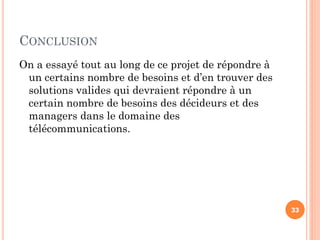 CONCLUSION
On a essayé tout au long de ce projet de répondre à
un certains nombre de besoins et d’en trouver des
solutions valides qui devraient répondre à un
certain nombre de besoins des décideurs et des
managers dans le domaine des
télécommunications.
33
 