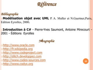 35
Référence
Bibliographie
oModélisation objet avec UML P. A. Muller et N.Gaertner,Paris,
Edition Eyrolles, 2000.
oIntroduction à C# - Pierre-Yves Saumont, Antoine Mirecourt -
2001 - Éditions Eyrolles
Néographie
ohttp://www.oracle.com
ohttp://fr.wikipedia.org
ohttp://www.codeproject.com
ohttp://ditch.developpez.com
ohttp://www.codes-sources.com
ohttp://www.codyx.org
 