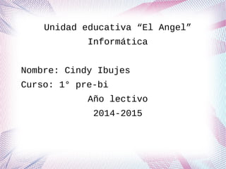 Unidad educativa “El Angel”
Informática
Nombre: Cindy Ibujes
Curso: 1° pre-bi
Año lectivo
2014-2015
 