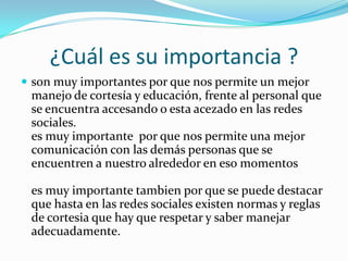 ¿Cuál es su importancia ?
 son muy importantes por que nos permite un mejor
manejo de cortesía y educación, frente al personal que
se encuentra accesando o esta acezado en las redes
sociales.
es muy importante por que nos permite una mejor
comunicación con las demás personas que se
encuentren a nuestro alrededor en eso momentos
es muy importante tambien por que se puede destacar
que hasta en las redes sociales existen normas y reglas
de cortesia que hay que respetar y saber manejar
adecuadamente.
 