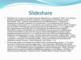 Slideshare
 SlideShare es un servicio de alojamiento de diapositivas 2.0 basada en Web . Los usuarios
pueden cargar archivos privados o públicos en los siguientes formatos de archivo :
PowerPoint , PDF , Keynote o presentaciones de OpenDocument . Cubiertas de
diapositivas se pueden visualizar en el mismo sitio , en los dispositivos de mano o
incrustados en otros sitios. [ 2 ] Lanzado el 4 de octubre de 2006, el sitio web se considera
que es similar a YouTube, pero para presentaciones de diapositivas. [ 3 ] La página web
fue originalmente concebido para ser utilizado por las empresas para compartir
diapositivas entre los empleados con más facilidad, pero ya que se ha ampliado para
convertirse también en una serie de un gran número de diapositivas que se cargan
simplemente para entretener. [ 4 ] a pesar de que el sitio web es principalmente una
diapositiva de alojamiento servicio , también soporta documentos, archivos PDF , videos
y webinars . [ 5 ] SlideShare también proporciona a los usuarios la posibilidad de puntuar
, comentar y compartir el contenido subido . La lista actual de los inversionistas de
SlideShare incluye Venrock , David Siminoff y Dev. Khare . [ 6 ]
 El sitio web recibe un estimado de 58 millones de visitantes únicos al mes , [ 7 ] y tiene
cerca de 16 millones de usuarios registrados . [ Cita requerida ] SlideShare fue votado
entre los 10 mejores herramientas del mundo de la educación y el aprendizaje electrónico
en 2010 . [ 8 ] de SlideShare mayor competidores incluyen Scribd.com , Issuu y Docstoc .
Algunos de los usuarios notables de SlideShare incluyen La Casa Blanca , la NASA , el
Foro Económico Mundial , Estado de Utah, O'Reilly Media, Hewlett Packard e IBM.
 
