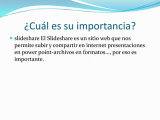 ¿Cuál es su importancia?
 slideshare El Slideshare es un sitio web que nos
permite subir y compartir en internet presentaciones
en power point-archivos en formatos..., por eso es
importante.
 