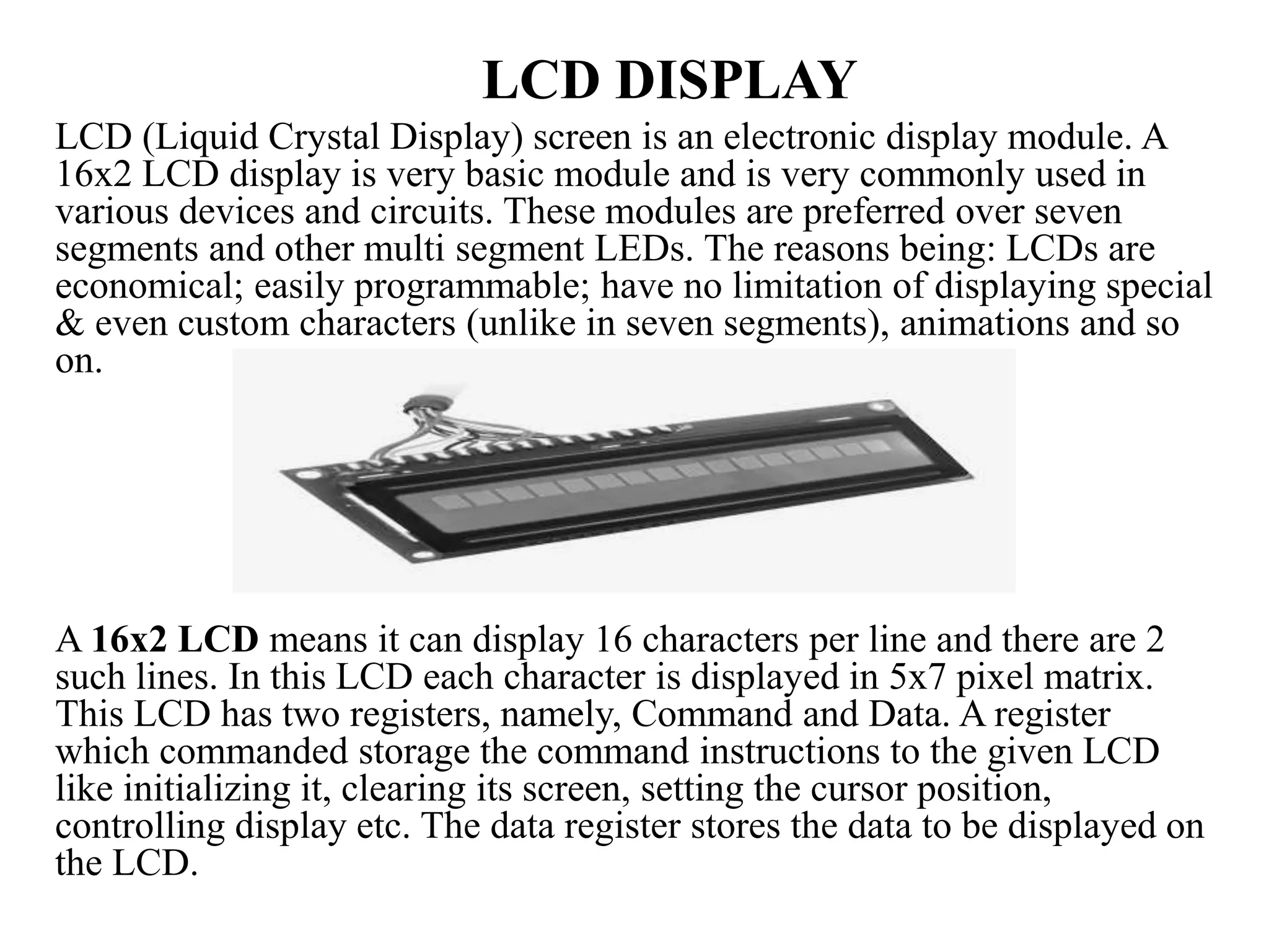 LCD DISPLAY
LCD (Liquid Crystal Display) screen is an electronic display module. A
16x2 LCD display is very basic module and is very commonly used in
various devices and circuits. These modules are preferred over seven
segments and other multi segment LEDs. The reasons being: LCDs are
economical; easily programmable; have no limitation of displaying special
& even custom characters (unlike in seven segments), animations and so
on.
A 16x2 LCD means it can display 16 characters per line and there are 2
such lines. In this LCD each character is displayed in 5x7 pixel matrix.
This LCD has two registers, namely, Command and Data. A register
which commanded storage the command instructions to the given LCD
like initializing it, clearing its screen, setting the cursor position,
controlling display etc. The data register stores the data to be displayed on
the LCD.
 