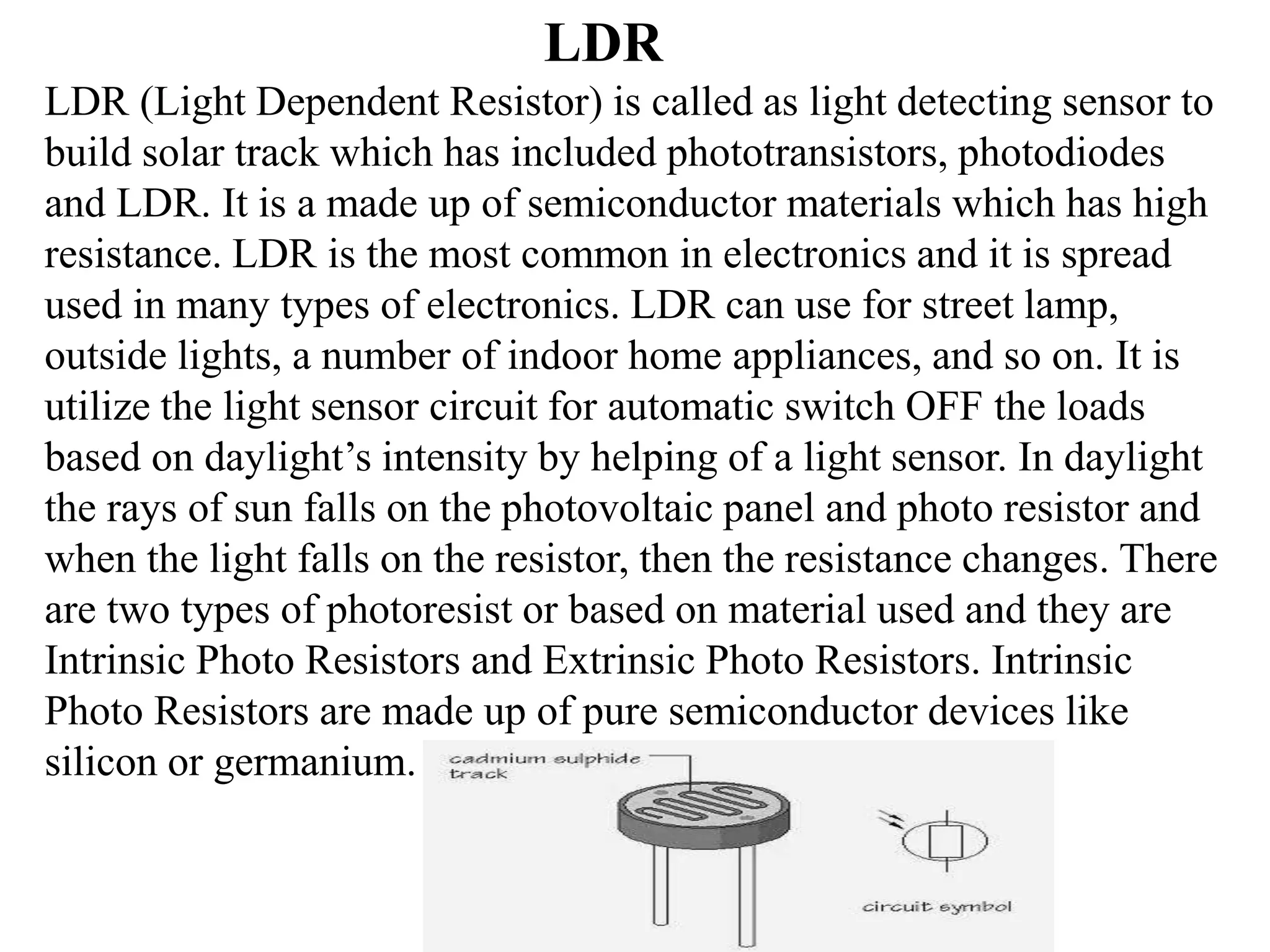 LDR
LDR (Light Dependent Resistor) is called as light detecting sensor to
build solar track which has included phototransistors, photodiodes
and LDR. It is a made up of semiconductor materials which has high
resistance. LDR is the most common in electronics and it is spread
used in many types of electronics. LDR can use for street lamp,
outside lights, a number of indoor home appliances, and so on. It is
utilize the light sensor circuit for automatic switch OFF the loads
based on daylight’s intensity by helping of a light sensor. In daylight
the rays of sun falls on the photovoltaic panel and photo resistor and
when the light falls on the resistor, then the resistance changes. There
are two types of photoresist or based on material used and they are
Intrinsic Photo Resistors and Extrinsic Photo Resistors. Intrinsic
Photo Resistors are made up of pure semiconductor devices like
silicon or germanium.
 