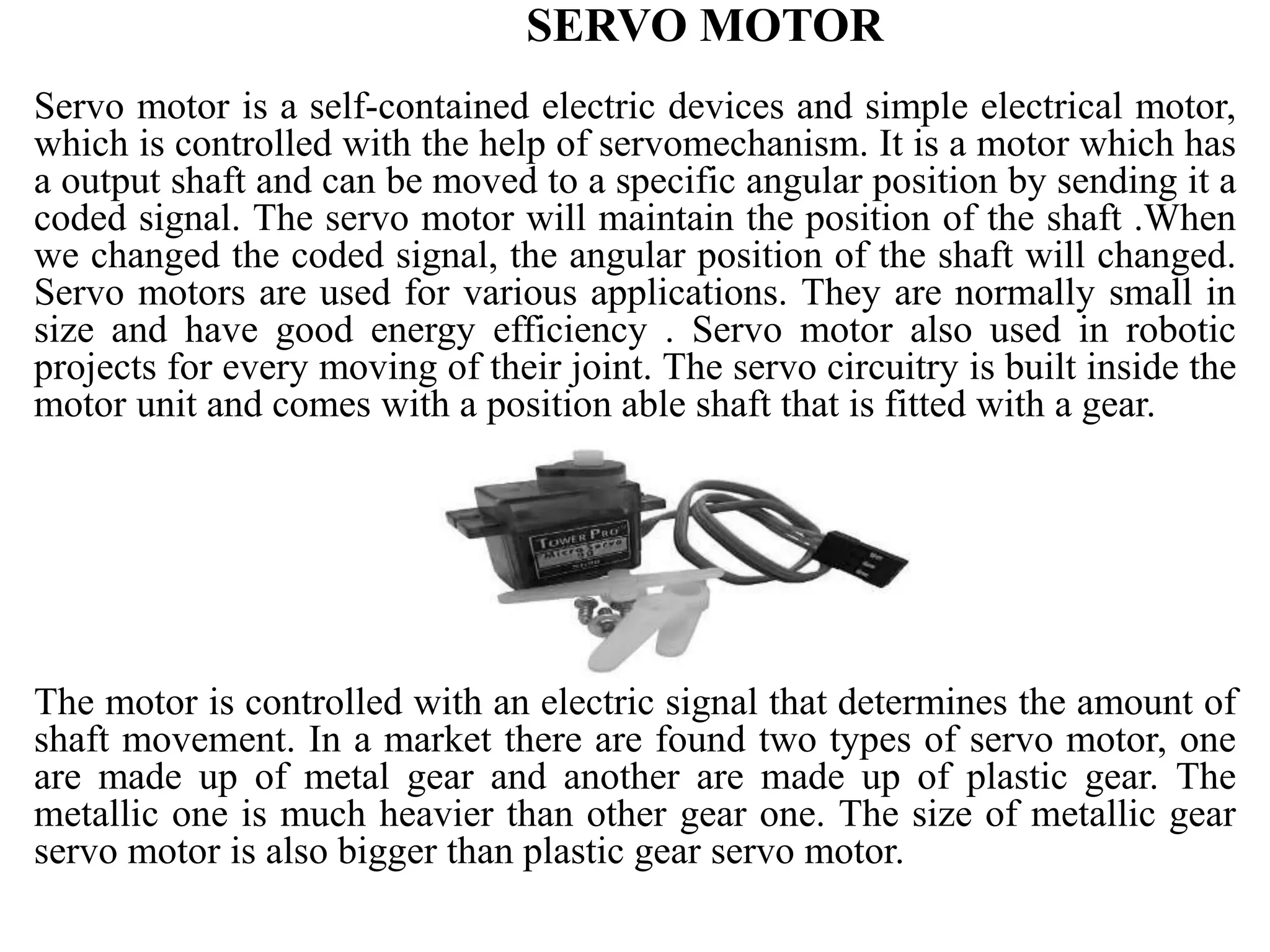 SERVO MOTOR
Servo motor is a self-contained electric devices and simple electrical motor,
which is controlled with the help of servomechanism. It is a motor which has
a output shaft and can be moved to a specific angular position by sending it a
coded signal. The servo motor will maintain the position of the shaft .When
we changed the coded signal, the angular position of the shaft will changed.
Servo motors are used for various applications. They are normally small in
size and have good energy efficiency . Servo motor also used in robotic
projects for every moving of their joint. The servo circuitry is built inside the
motor unit and comes with a position able shaft that is fitted with a gear.
The motor is controlled with an electric signal that determines the amount of
shaft movement. In a market there are found two types of servo motor, one
are made up of metal gear and another are made up of plastic gear. The
metallic one is much heavier than other gear one. The size of metallic gear
servo motor is also bigger than plastic gear servo motor.
 