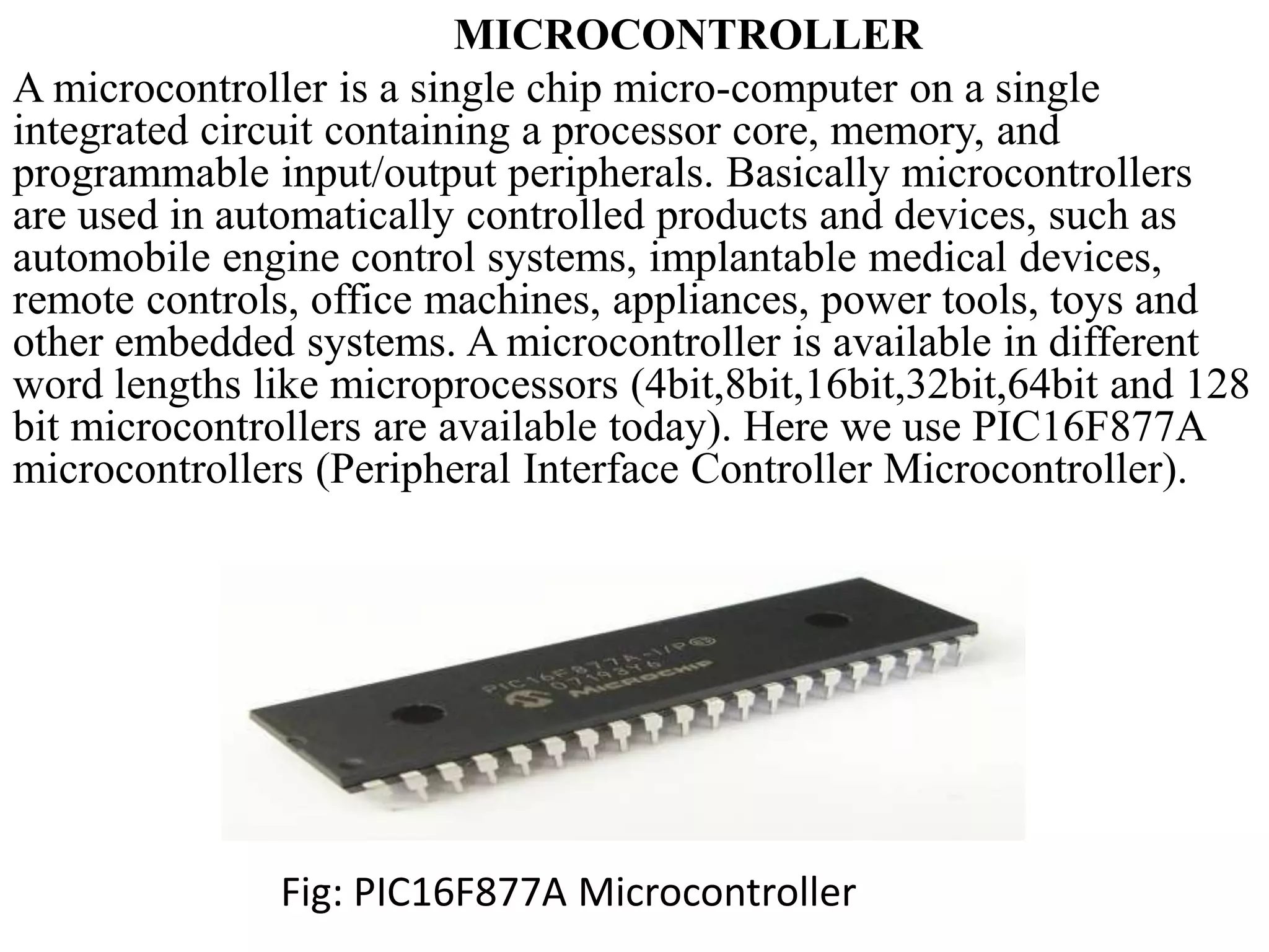 MICROCONTROLLER
A microcontroller is a single chip micro-computer on a single
integrated circuit containing a processor core, memory, and
programmable input/output peripherals. Basically microcontrollers
are used in automatically controlled products and devices, such as
automobile engine control systems, implantable medical devices,
remote controls, office machines, appliances, power tools, toys and
other embedded systems. A microcontroller is available in different
word lengths like microprocessors (4bit,8bit,16bit,32bit,64bit and 128
bit microcontrollers are available today). Here we use PIC16F877A
microcontrollers (Peripheral Interface Controller Microcontroller).
Fig: PIC16F877A Microcontroller
 