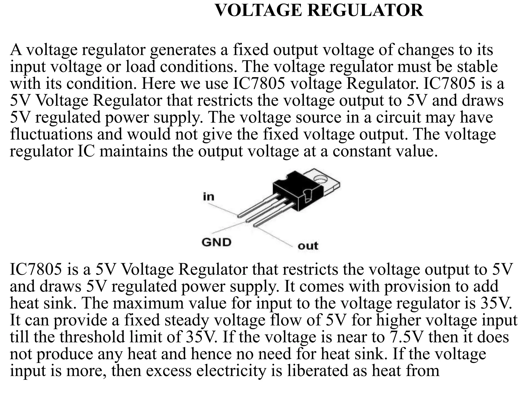 VOLTAGE REGULATOR
A voltage regulator generates a fixed output voltage of changes to its
input voltage or load conditions. The voltage regulator must be stable
with its condition. Here we use IC7805 voltage Regulator. IC7805 is a
5V Voltage Regulator that restricts the voltage output to 5V and draws
5V regulated power supply. The voltage source in a circuit may have
fluctuations and would not give the fixed voltage output. The voltage
regulator IC maintains the output voltage at a constant value.
IC7805 is a 5V Voltage Regulator that restricts the voltage output to 5V
and draws 5V regulated power supply. It comes with provision to add
heat sink. The maximum value for input to the voltage regulator is 35V.
It can provide a fixed steady voltage flow of 5V for higher voltage input
till the threshold limit of 35V. If the voltage is near to 7.5V then it does
not produce any heat and hence no need for heat sink. If the voltage
input is more, then excess electricity is liberated as heat from
 