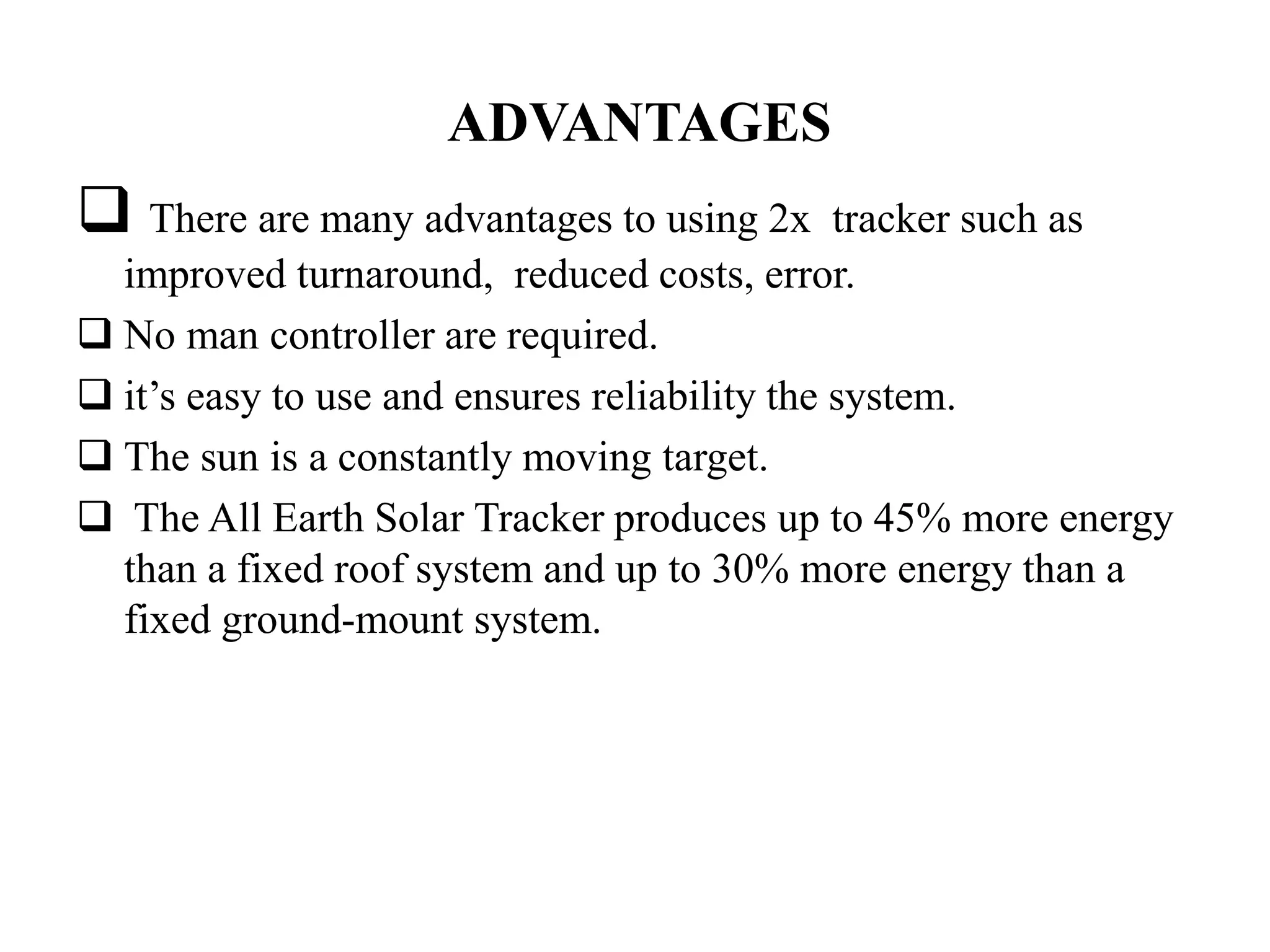 ADVANTAGES
 There are many advantages to using 2x tracker such as
improved turnaround, reduced costs, error.
 No man controller are required.
 it’s easy to use and ensures reliability the system.
 The sun is a constantly moving target.
 The All Earth Solar Tracker produces up to 45% more energy
than a fixed roof system and up to 30% more energy than a
fixed ground-mount system.
 