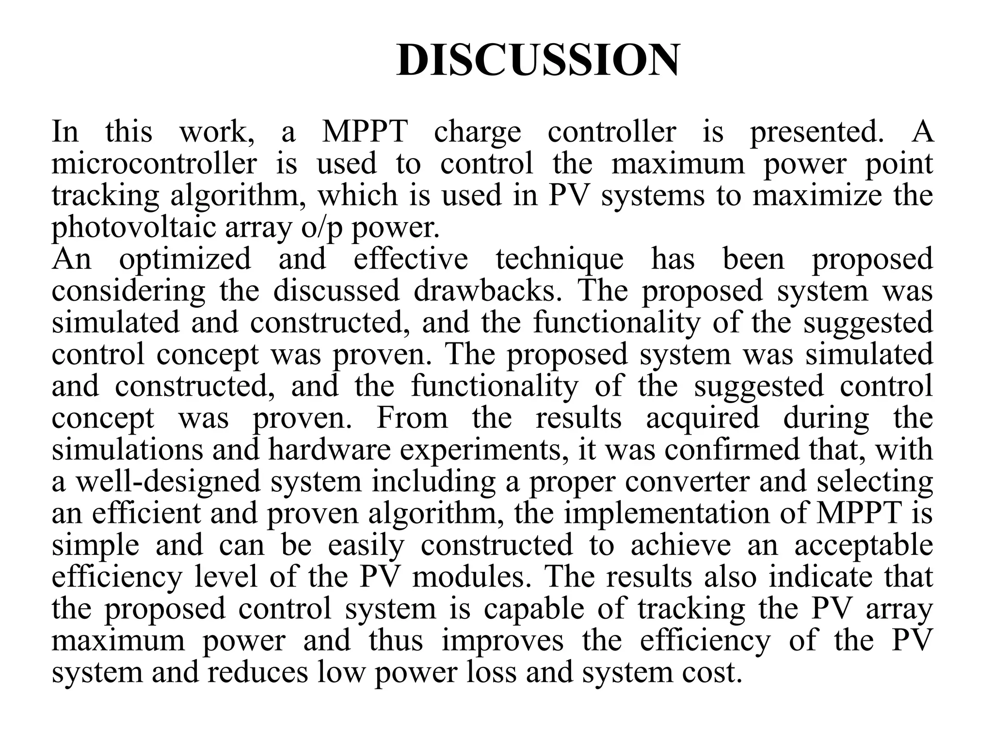 DISCUSSION
In this work, a MPPT charge controller is presented. A
microcontroller is used to control the maximum power point
tracking algorithm, which is used in PV systems to maximize the
photovoltaic array o/p power.
An optimized and effective technique has been proposed
considering the discussed drawbacks. The proposed system was
simulated and constructed, and the functionality of the suggested
control concept was proven. The proposed system was simulated
and constructed, and the functionality of the suggested control
concept was proven. From the results acquired during the
simulations and hardware experiments, it was confirmed that, with
a well-designed system including a proper converter and selecting
an efficient and proven algorithm, the implementation of MPPT is
simple and can be easily constructed to achieve an acceptable
efficiency level of the PV modules. The results also indicate that
the proposed control system is capable of tracking the PV array
maximum power and thus improves the efficiency of the PV
system and reduces low power loss and system cost.
 