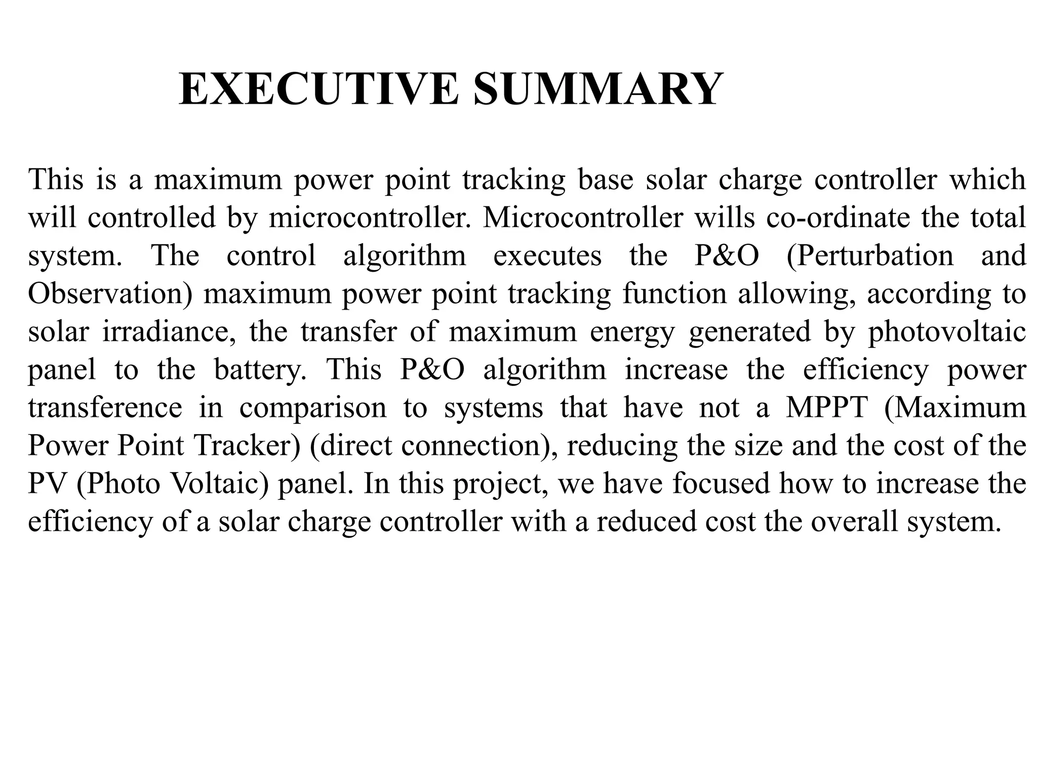 EXECUTIVE SUMMARY
This is a maximum power point tracking base solar charge controller which
will controlled by microcontroller. Microcontroller wills co-ordinate the total
system. The control algorithm executes the P&O (Perturbation and
Observation) maximum power point tracking function allowing, according to
solar irradiance, the transfer of maximum energy generated by photovoltaic
panel to the battery. This P&O algorithm increase the efficiency power
transference in comparison to systems that have not a MPPT (Maximum
Power Point Tracker) (direct connection), reducing the size and the cost of the
PV (Photo Voltaic) panel. In this project, we have focused how to increase the
efficiency of a solar charge controller with a reduced cost the overall system.
 