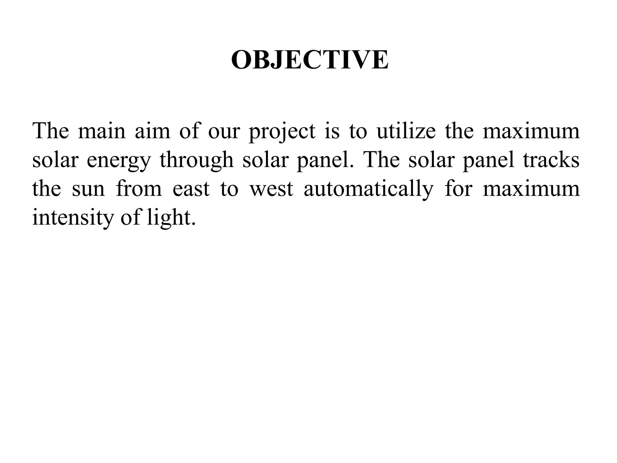 OBJECTIVE
The main aim of our project is to utilize the maximum
solar energy through solar panel. The solar panel tracks
the sun from east to west automatically for maximum
intensity of light.
 