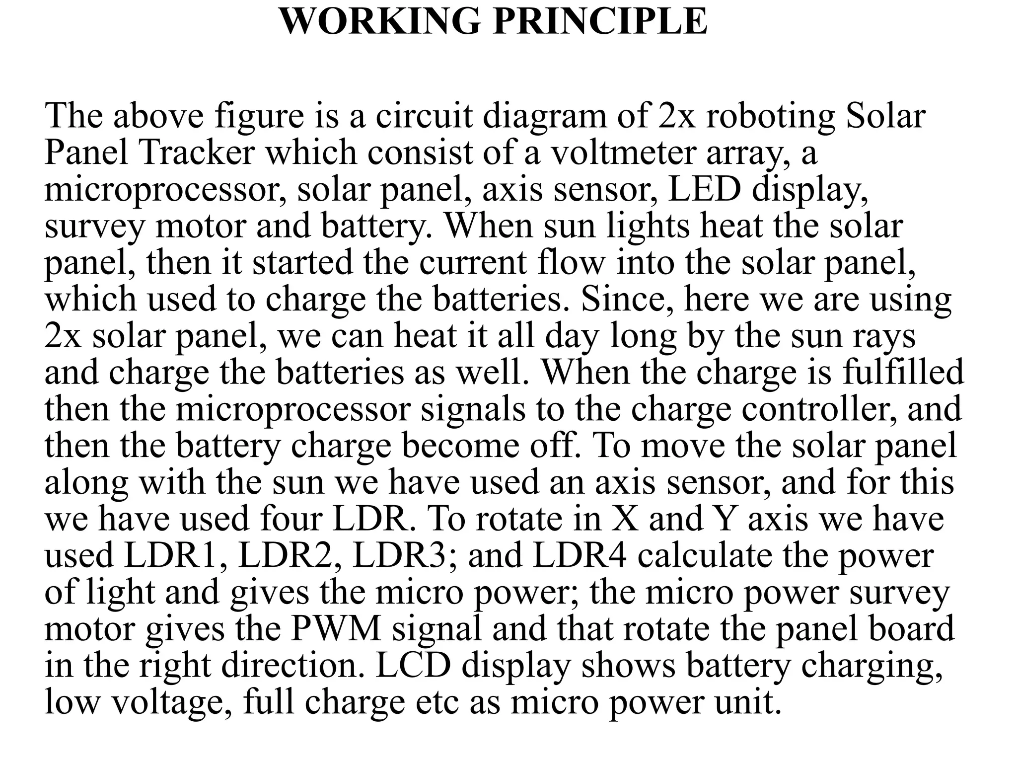 WORKING PRINCIPLE
The above figure is a circuit diagram of 2x roboting Solar
Panel Tracker which consist of a voltmeter array, a
microprocessor, solar panel, axis sensor, LED display,
survey motor and battery. When sun lights heat the solar
panel, then it started the current flow into the solar panel,
which used to charge the batteries. Since, here we are using
2x solar panel, we can heat it all day long by the sun rays
and charge the batteries as well. When the charge is fulfilled
then the microprocessor signals to the charge controller, and
then the battery charge become off. To move the solar panel
along with the sun we have used an axis sensor, and for this
we have used four LDR. To rotate in X and Y axis we have
used LDR1, LDR2, LDR3; and LDR4 calculate the power
of light and gives the micro power; the micro power survey
motor gives the PWM signal and that rotate the panel board
in the right direction. LCD display shows battery charging,
low voltage, full charge etc as micro power unit.
 