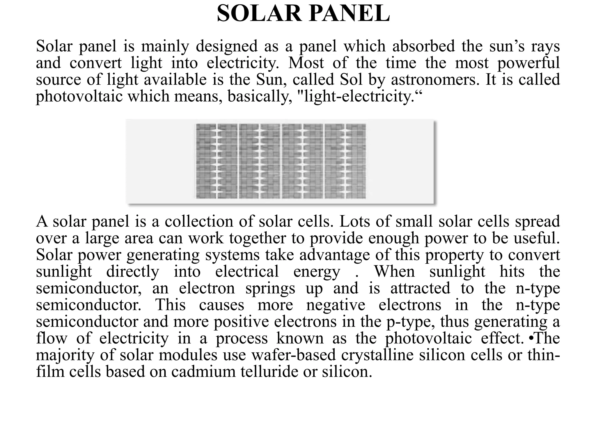 SOLAR PANEL
Solar panel is mainly designed as a panel which absorbed the sun’s rays
and convert light into electricity. Most of the time the most powerful
source of light available is the Sun, called Sol by astronomers. It is called
photovoltaic which means, basically, "light-electricity.“
A solar panel is a collection of solar cells. Lots of small solar cells spread
over a large area can work together to provide enough power to be useful.
Solar power generating systems take advantage of this property to convert
sunlight directly into electrical energy . When sunlight hits the
semiconductor, an electron springs up and is attracted to the n-type
semiconductor. This causes more negative electrons in the n-type
semiconductor and more positive electrons in the p-type, thus generating a
flow of electricity in a process known as the photovoltaic effect.•The
majority of solar modules use wafer-based crystalline silicon cells or thin-
film cells based on cadmium telluride or silicon.
 
