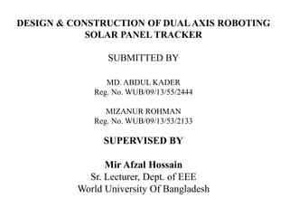 DESIGN & CONSTRUCTION OF DUAL AXIS ROBOTING
SOLAR PANEL TRACKER
SUBMITTED BY
MD. ABDUL KADER
Reg. No. WUB/09/13/55/2444
MIZANUR ROHMAN
Reg. No. WUB/09/13/53/2133
SUPERVISED BY
Mir Afzal Hossain
Sr. Lecturer, Dept. of EEE
World University Of Bangladesh
 