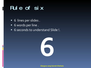 Rule of six  6  lines per slides . 6 words per line . 6 seconds to understand Slide !. 6 Glasgow 2009 Sameh Shehata 