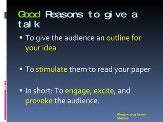 Good  Reasons to give a talk To give the audience an  outline for your idea To  stimulate   them to read your paper In short: To  engage, excite , and  provoke  the audience. Glasgow 2009 Sameh Shehata 