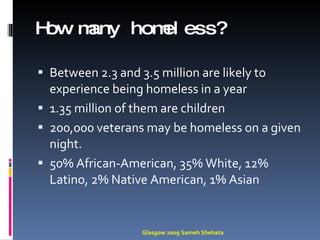 How many homeless?  Between 2.3 and 3.5 million are likely to experience being homeless in a year 1.35 million of them are children 200,000 veterans may be homeless on a given night. 50% African-American, 35% White, 12% Latino, 2% Native American, 1% Asian Glasgow 2009 Sameh Shehata 