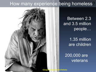 How many experience being homeless ? Between 2.3 and 3.5 million people… 1.35 million are children 200,000 are veterans Glasgow 2009 Sameh Shehata 