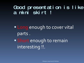Good presentation is like a mini skirt ! Long  enough to cover vital parts . Short  enough to remain interesting !!.  Glasgow 2009 Sameh Shehata 