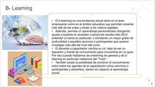 Introduzca su logotipo o su
nombre aquí
B- Learning
7
• El b-learning es una tendencia actual tanto en el área
empresarial como en el ámbito educativo que permiten enseñar
más allá de las aulas y atraer a los nativos digitales.
• Además, permite un aprendizaje personalizado otorgando
ayuda a quienes la necesiten cuando les resulta más difícil
entender un tema en particular, o brindando un mayor grado de
profundidad a aquellos alumnos o participantes que quieran
investigar más allá del nivel del curso.
• El docente o capacitador cambia su rol: deja de ser un
expositor y fuente de conocimiento para convertirse en un guía.
Por eso cuando hablamos de e-learning en general y de b-
learning en particular hablamos del “Tutor”.
• También existe la posibilidad de construir el conocimiento
entre todos los agentes de la capacitación (otros alumnos o
participantes y docentes), dando así espacio al aprendizaje
social.
 