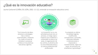 Introduzca su logotipo o su
nombre aquí
¿Qué es la innovación educativa?
Jaume Carbonell (CAÑAL DE LEÓN, 2002: 11-12), entiende la innovación educativa como:
“(un) conjunto de ideas,
procesos y estrategias,
más o menos
sistematizados, mediante
los cuales se trata de
introducir y provocar
cambios en las prácticas
educativas vigentes.
La innovación no es una
actividad puntual sino un
proceso, un largo viaje o
trayecto que se detiene a
contemplar la vida en las
aulas, la organización de
los centros, la dinámica de
la comunidad educativa y
la cultura profesional del
profesorado.
Su propósito es alterar
la realidad vigente,
modificando
concepciones y actitudes,
alterando métodos
e intervenciones y
mejorando o
transformando, según los
casos, los procesos de
enseñanza y aprendizaje.”
9
 